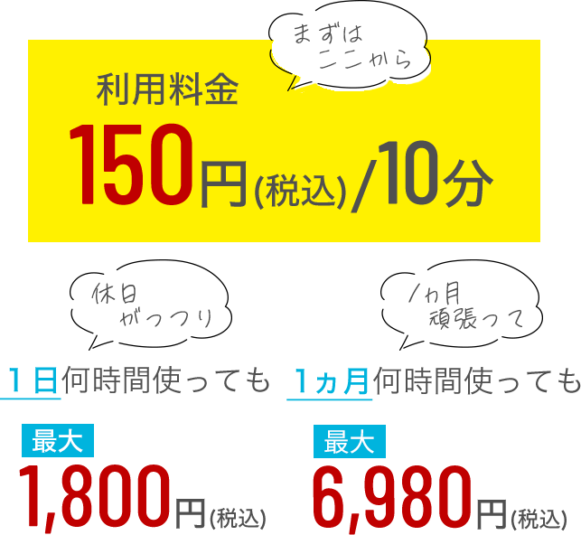 まずはここから利用料金150円（税込）/10分 休日がっつり1日何時間使っても最大1800円（税込） 1ヵ月何時間使っても最大6980円（税込）